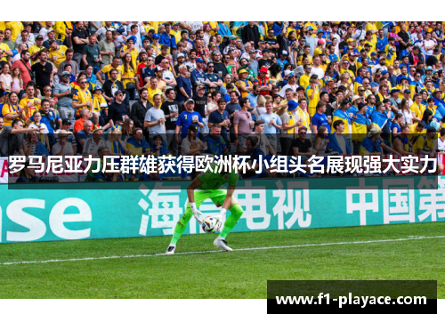 罗马尼亚力压群雄获得欧洲杯小组头名展现强大实力
